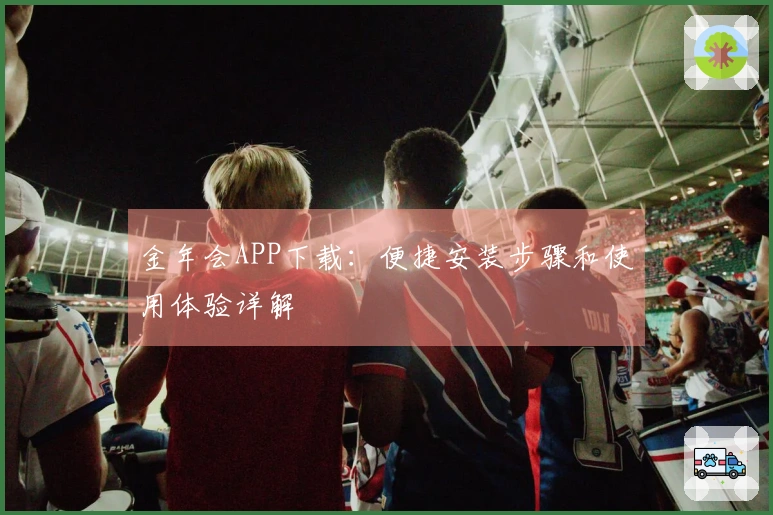 金年会APP下载：便捷安装步骤和使用体验详解